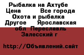 Рыбалка на Ахтубе › Цена ­ 500 - Все города Охота и рыбалка » Другое   . Ярославская обл.,Переславль-Залесский г.